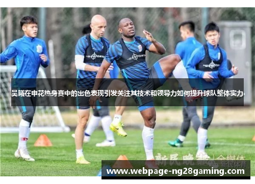 吴曦在申花热身赛中的出色表现引发关注其技术和领导力如何提升球队整体实力