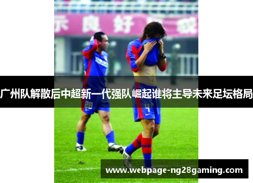 广州队解散后中超新一代强队崛起谁将主导未来足坛格局