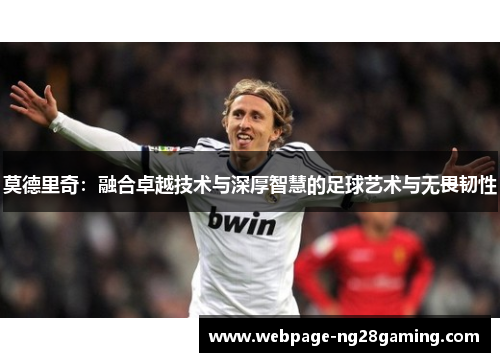 莫德里奇：融合卓越技术与深厚智慧的足球艺术与无畏韧性