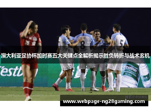 澳大利亚足协杯加时赛五大关键点全解析揭示胜负转折与战术玄机