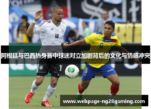 阿根廷与巴西热身赛中球迷对立加剧背后的文化与情感冲突