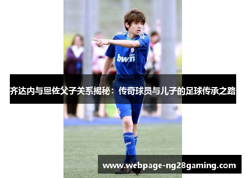 齐达内与恩佐父子关系揭秘：传奇球员与儿子的足球传承之路