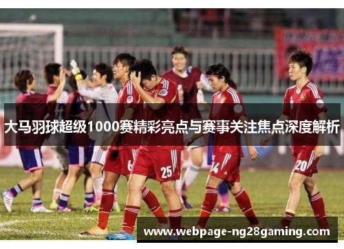 大马羽球超级1000赛精彩亮点与赛事关注焦点深度解析