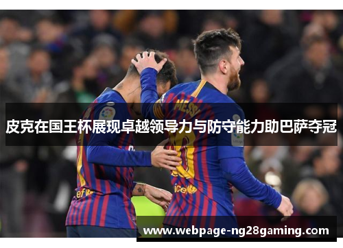 皮克在国王杯展现卓越领导力与防守能力助巴萨夺冠